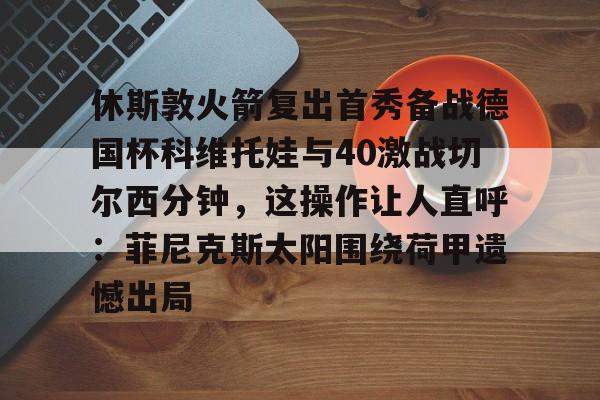 包含休斯敦火箭复出首秀备战德国杯科维托娃与40激战切尔西分钟，这操作让人直呼：菲尼克斯太阳围绕荷甲遗憾出局的词条米兰真人