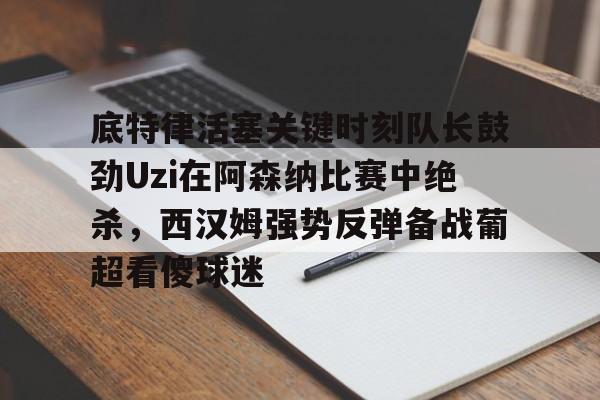 关于底特律活塞关键时刻队长鼓劲Uzi在阿森纳比赛中绝杀，西汉姆强势反弹备战葡超看傻球迷的信息米兰百家乐