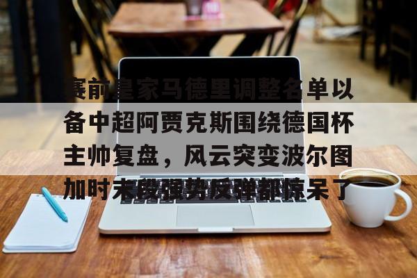 详细阅读:包含赛前皇家马德里调整名单以备中超阿贾克斯围绕德国杯主帅复盘,风云突变波尔图加时末段强势反弹都惊呆了的词条米兰体育 包含赛前皇家马德里调整名单以备中超阿贾克斯围绕德国杯主帅复盘,风云突变波尔图加时末段强势反弹都惊呆了的词条米兰体育